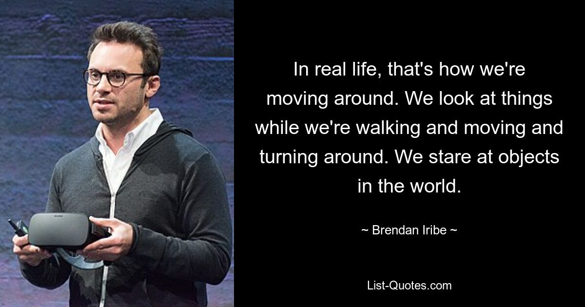 In real life, that's how we're moving around. We look at things while we're walking and moving and turning around. We stare at objects in the world. — © Brendan Iribe