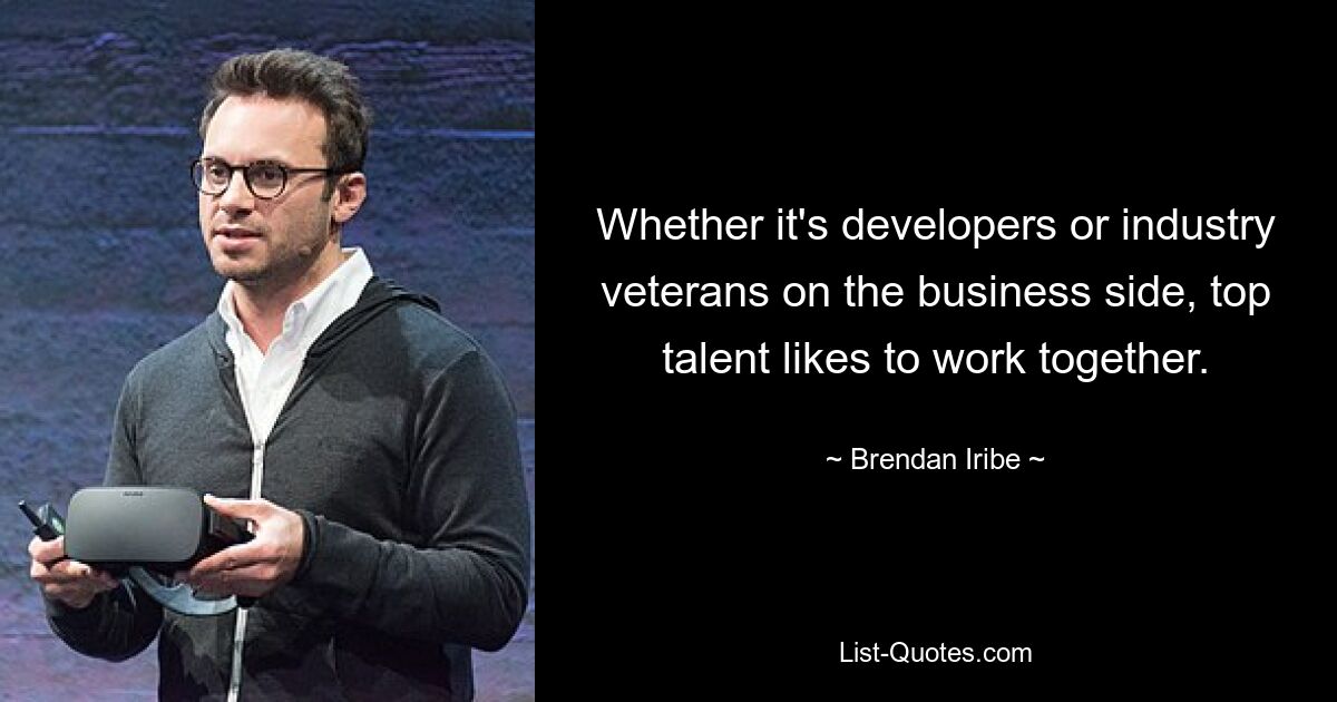 Whether it's developers or industry veterans on the business side, top talent likes to work together. — © Brendan Iribe