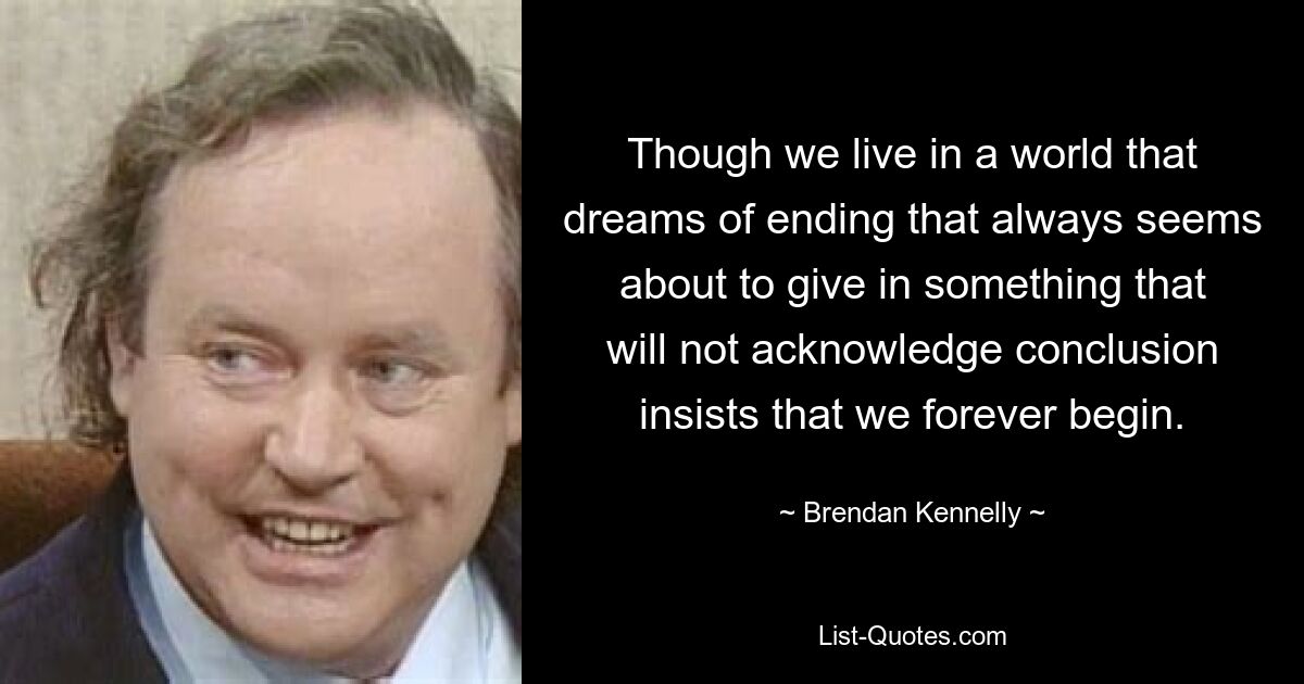 Though we live in a world that dreams of ending that always seems about to give in something that will not acknowledge conclusion insists that we forever begin. — © Brendan Kennelly