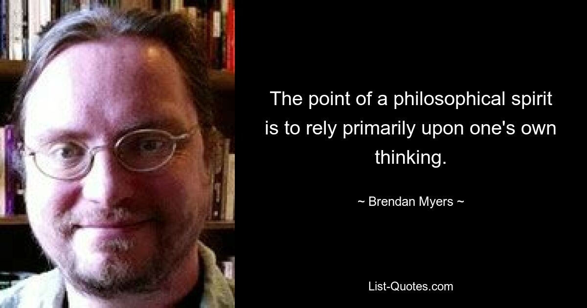 The point of a philosophical spirit is to rely primarily upon one's own thinking. — © Brendan Myers