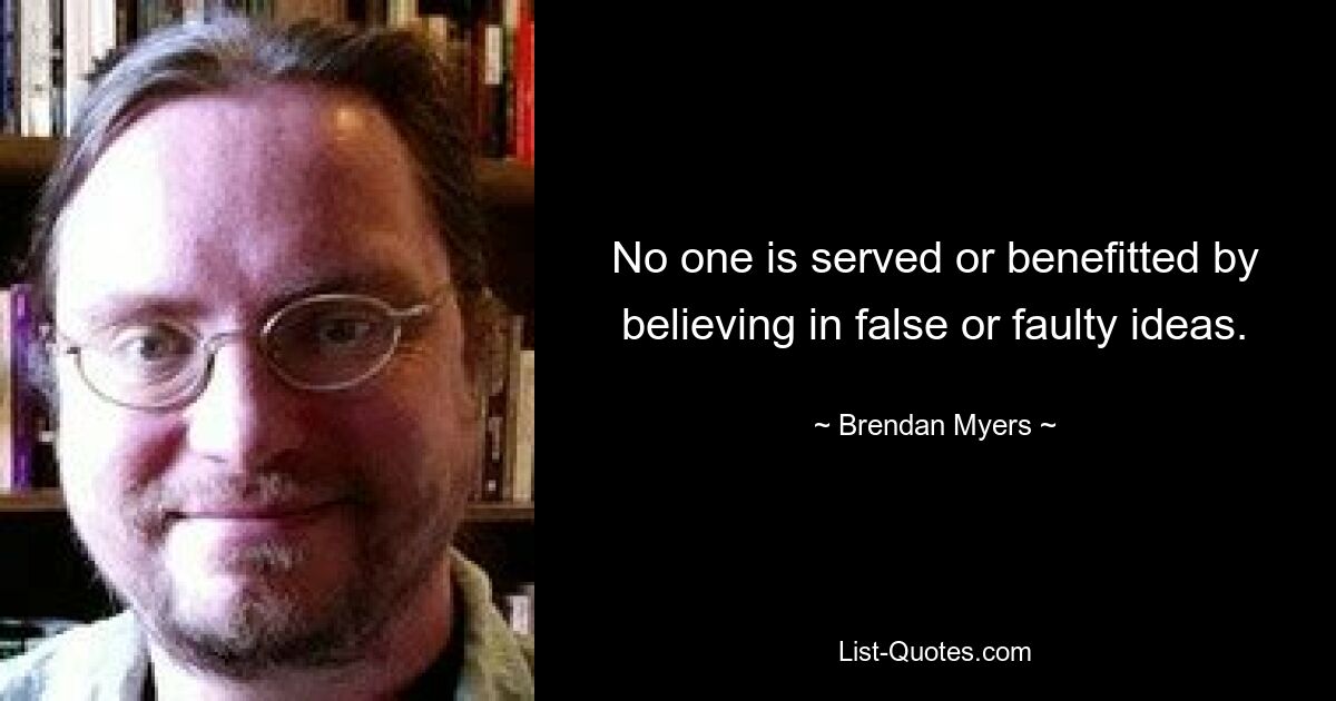 No one is served or benefitted by believing in false or faulty ideas. — © Brendan Myers