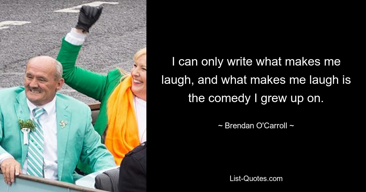 I can only write what makes me laugh, and what makes me laugh is the comedy I grew up on. — © Brendan O'Carroll