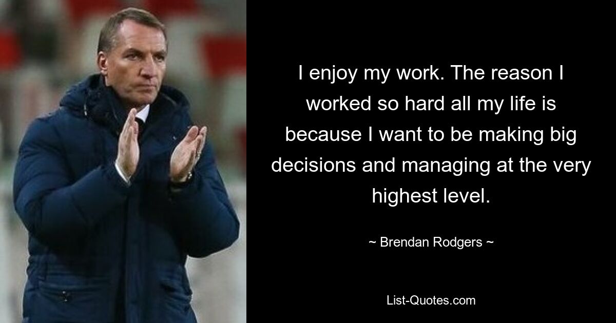 I enjoy my work. The reason I worked so hard all my life is because I want to be making big decisions and managing at the very highest level. — © Brendan Rodgers