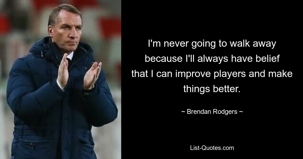 I'm never going to walk away because I'll always have belief that I can improve players and make things better. — © Brendan Rodgers