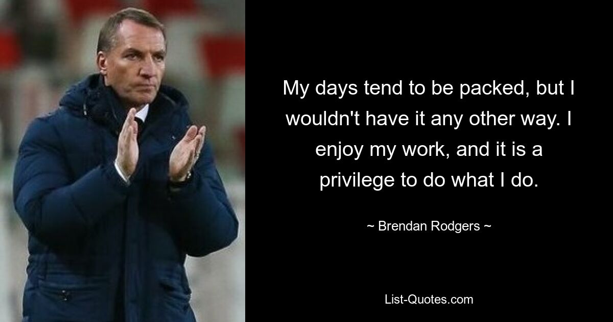 My days tend to be packed, but I wouldn't have it any other way. I enjoy my work, and it is a privilege to do what I do. — © Brendan Rodgers