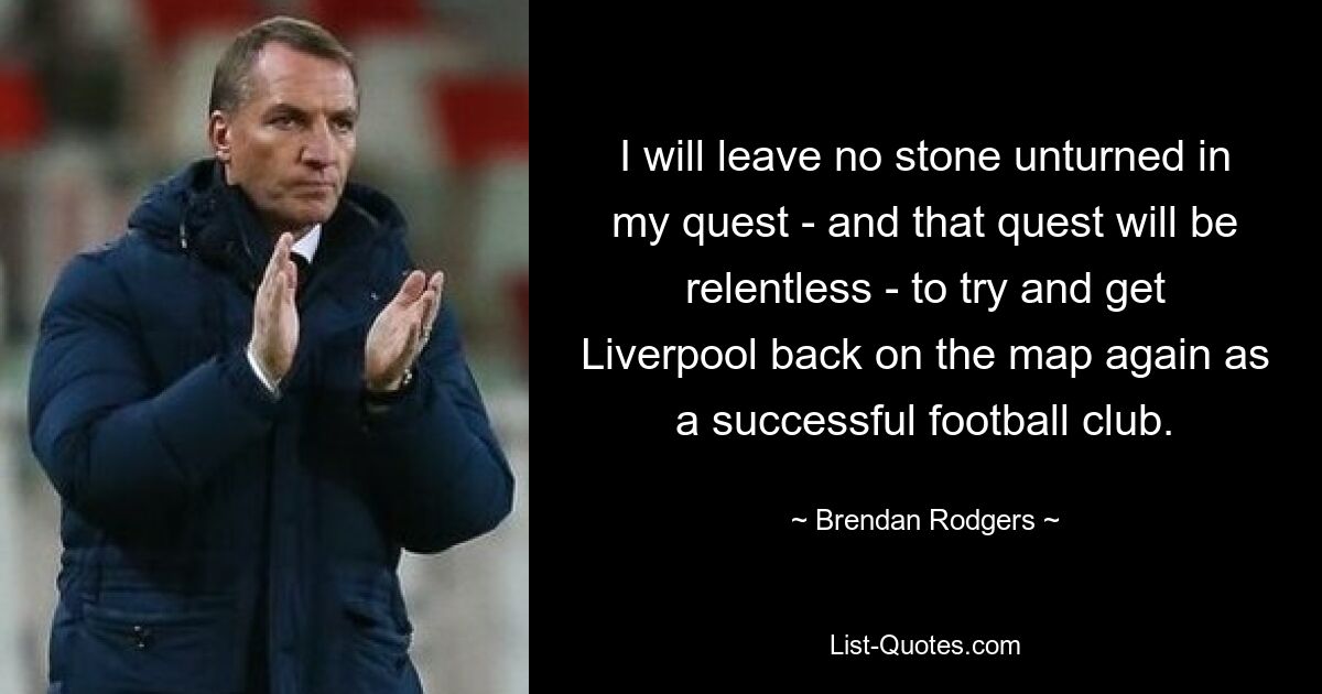 I will leave no stone unturned in my quest - and that quest will be relentless - to try and get Liverpool back on the map again as a successful football club. — © Brendan Rodgers