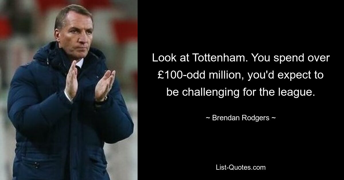 Look at Tottenham. You spend over £100-odd million, you'd expect to be challenging for the league. — © Brendan Rodgers