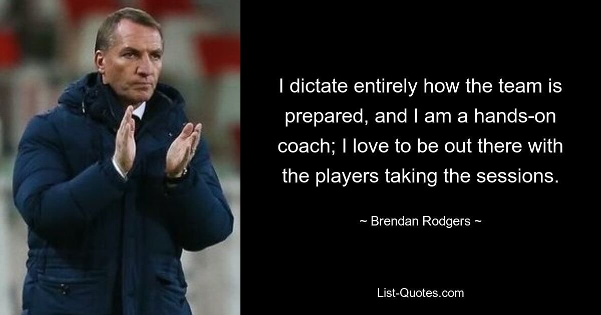 I dictate entirely how the team is prepared, and I am a hands-on coach; I love to be out there with the players taking the sessions. — © Brendan Rodgers