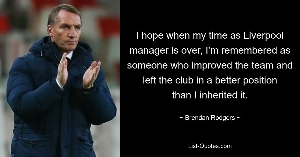 I hope when my time as Liverpool manager is over, I'm remembered as someone who improved the team and left the club in a better position than I inherited it. — © Brendan Rodgers