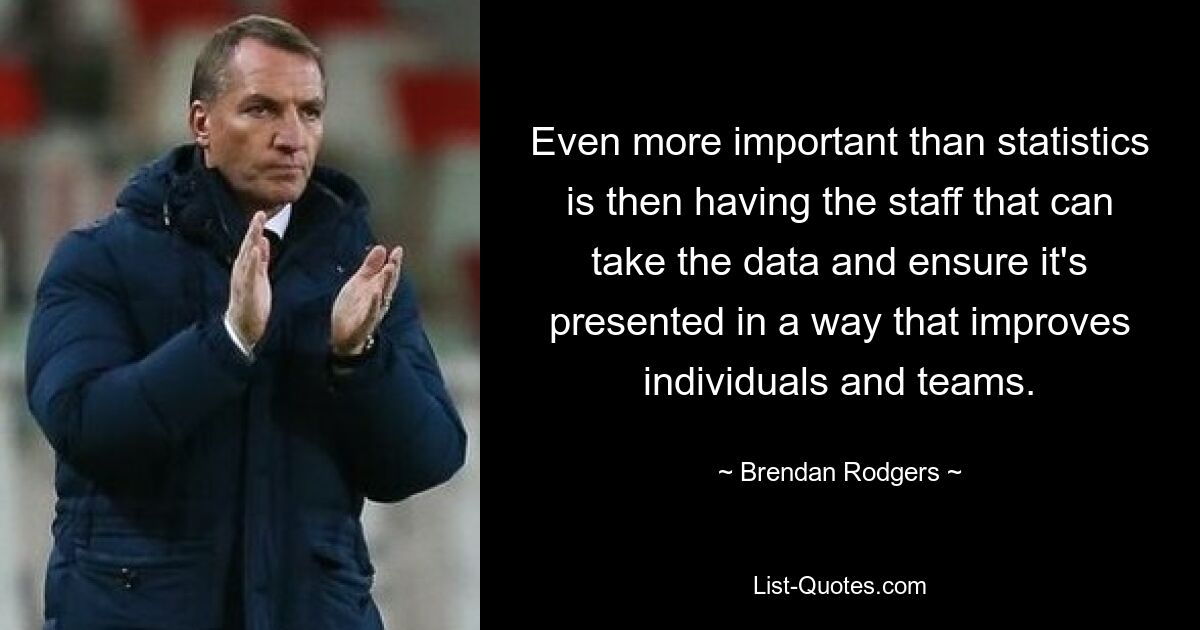 Noch wichtiger als Statistiken ist es dann, über Mitarbeiter zu verfügen, die die Daten erfassen und sicherstellen können, dass sie auf eine Weise präsentiert werden, die Einzelpersonen und Teams verbessert. — © Brendan Rodgers