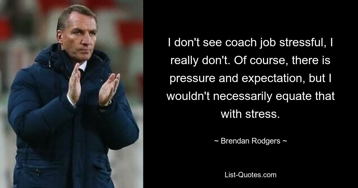 I don't see coach job stressful, I really don't. Of course, there is pressure and expectation, but I wouldn't necessarily equate that with stress. — © Brendan Rodgers