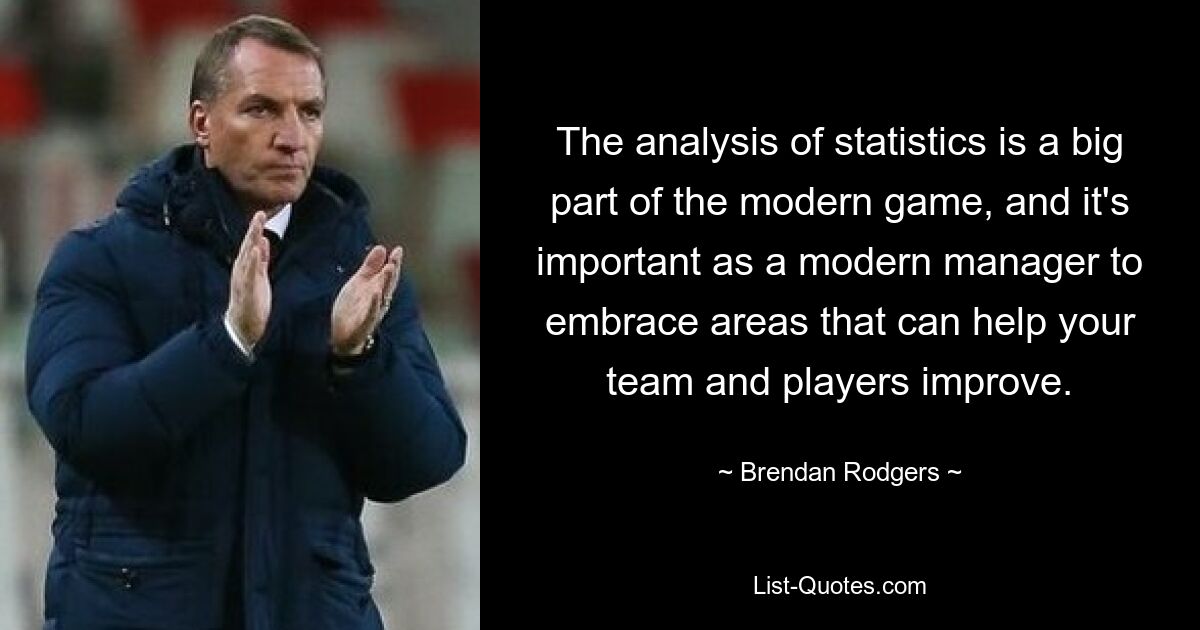 The analysis of statistics is a big part of the modern game, and it's important as a modern manager to embrace areas that can help your team and players improve. — © Brendan Rodgers