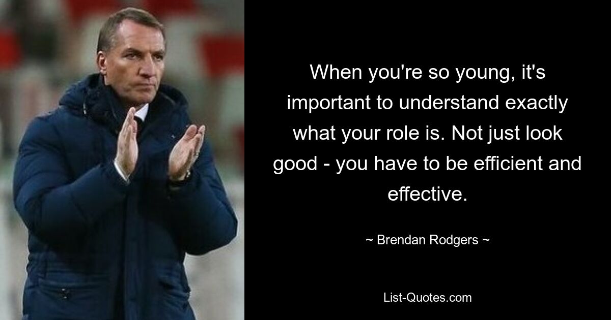 When you're so young, it's important to understand exactly what your role is. Not just look good - you have to be efficient and effective. — © Brendan Rodgers