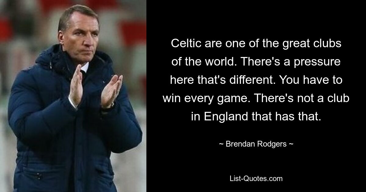 Celtic are one of the great clubs of the world. There's a pressure here that's different. You have to win every game. There's not a club in England that has that. — © Brendan Rodgers