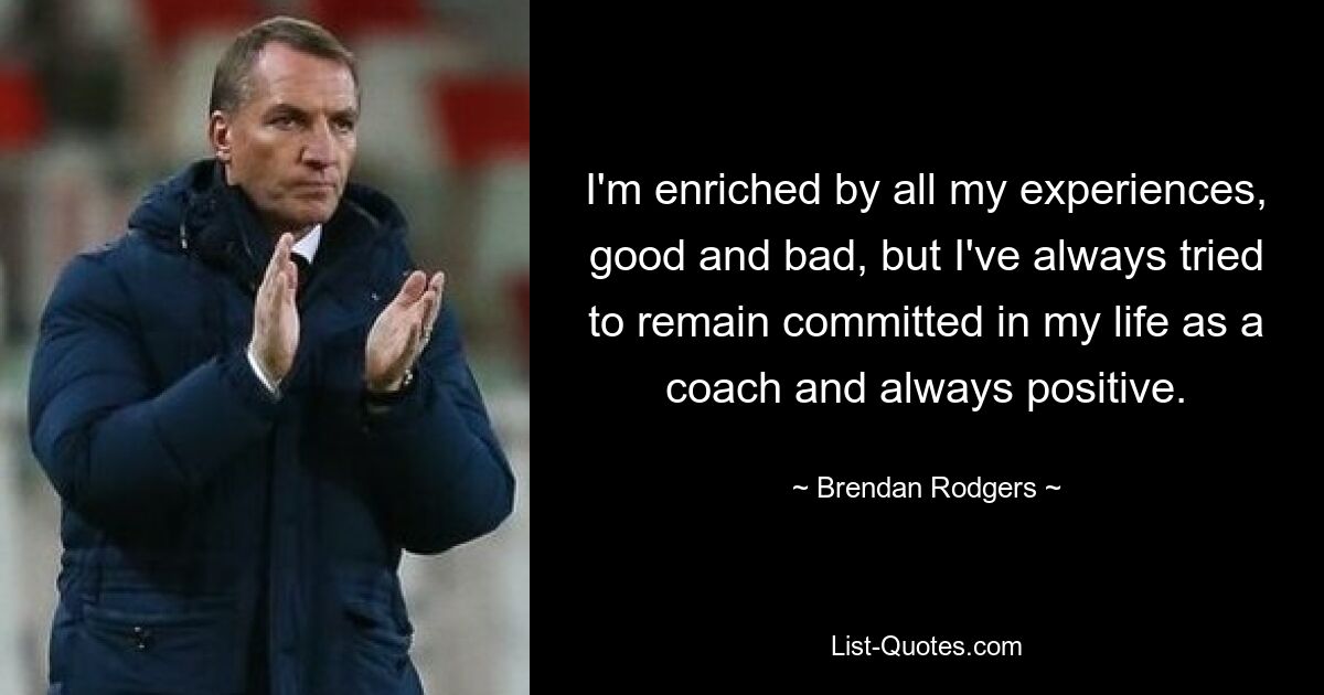 I'm enriched by all my experiences, good and bad, but I've always tried to remain committed in my life as a coach and always positive. — © Brendan Rodgers