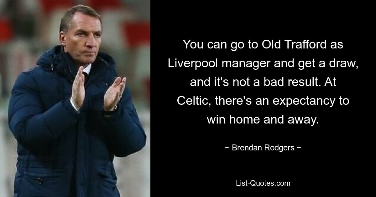 You can go to Old Trafford as Liverpool manager and get a draw, and it's not a bad result. At Celtic, there's an expectancy to win home and away. — © Brendan Rodgers