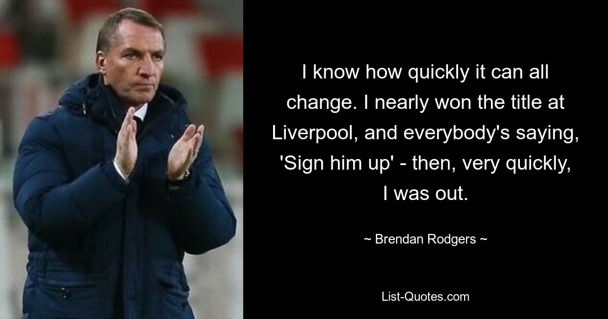 I know how quickly it can all change. I nearly won the title at Liverpool, and everybody's saying, 'Sign him up' - then, very quickly, I was out. — © Brendan Rodgers