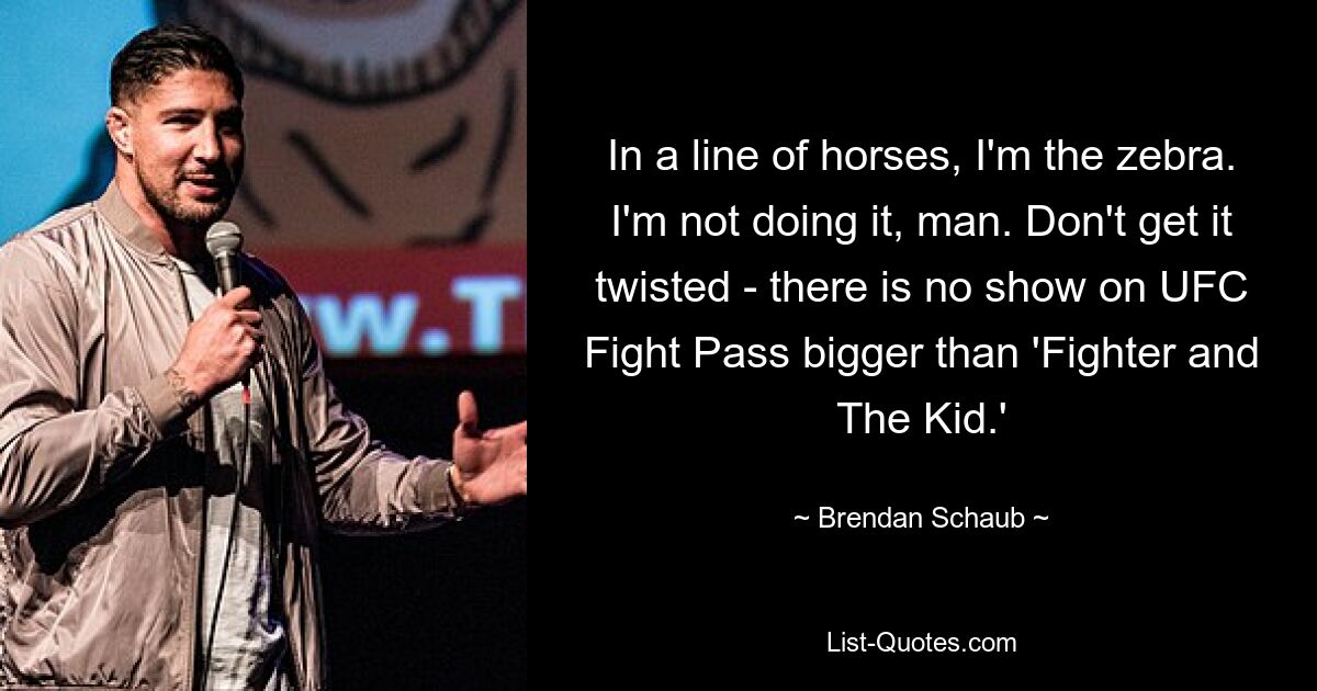 In a line of horses, I'm the zebra. I'm not doing it, man. Don't get it twisted - there is no show on UFC Fight Pass bigger than 'Fighter and The Kid.' — © Brendan Schaub