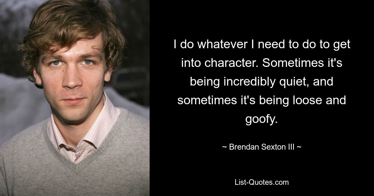 Я делаю все, что мне нужно, чтобы войти в роль. Иногда он невероятно тихий, а иногда распущенный и глупый. — © Брендан Секстон III 