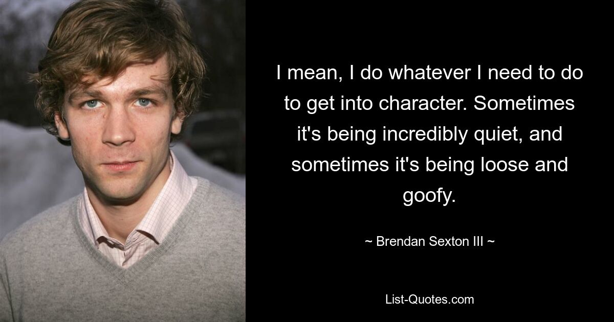 Я имею в виду, что я делаю все, что мне нужно, чтобы войти в роль. Иногда он невероятно тихий, а иногда распущенный и глупый. — © Брендан Секстон III 