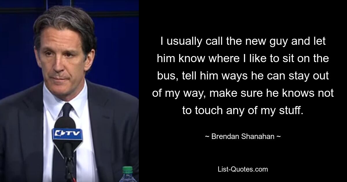 I usually call the new guy and let him know where I like to sit on the bus, tell him ways he can stay out of my way, make sure he knows not to touch any of my stuff. — © Brendan Shanahan