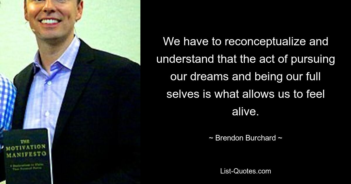 We have to reconceptualize and understand that the act of pursuing our dreams and being our full selves is what allows us to feel alive. — © Brendon Burchard