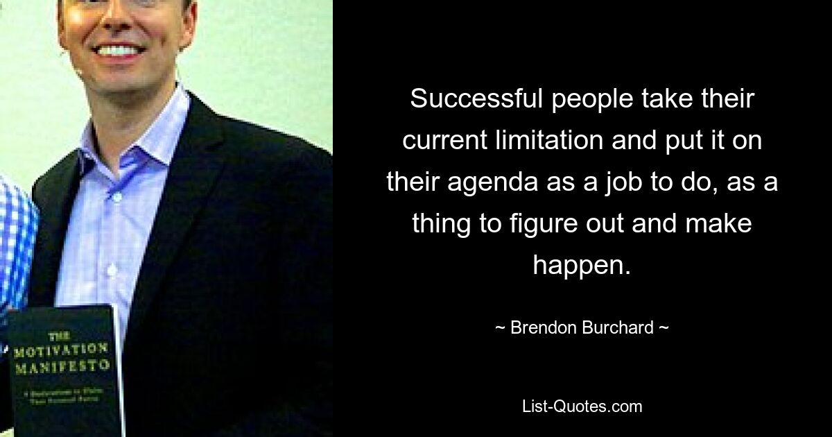 Successful people take their current limitation and put it on their agenda as a job to do, as a thing to figure out and make happen. — © Brendon Burchard