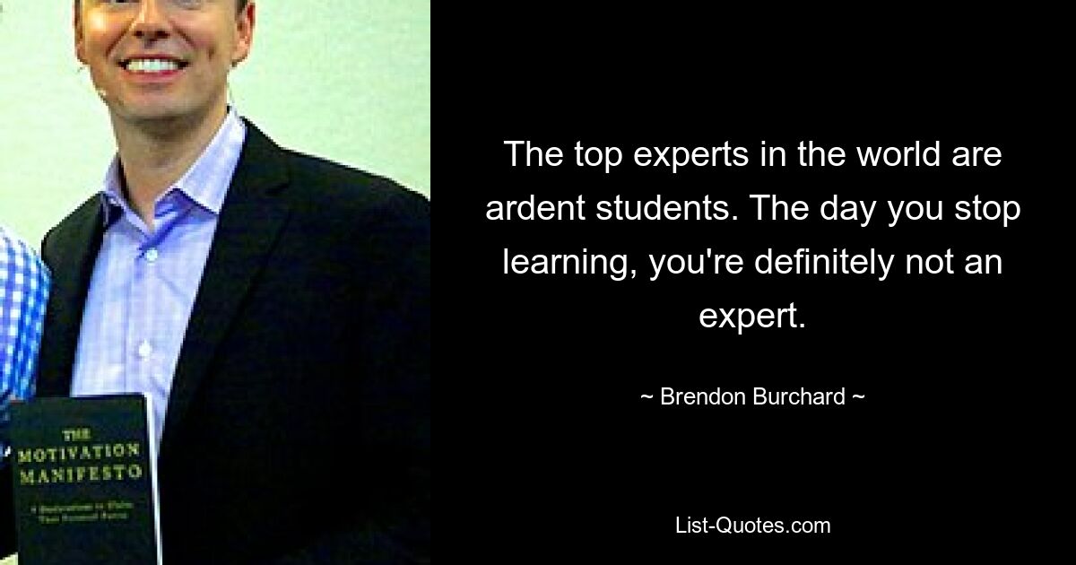 The top experts in the world are ardent students. The day you stop learning, you're definitely not an expert. — © Brendon Burchard