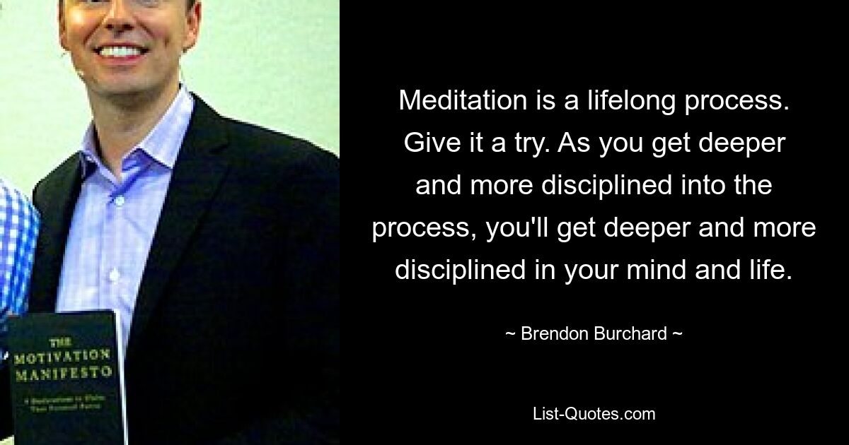 Meditation is a lifelong process. Give it a try. As you get deeper and more disciplined into the process, you'll get deeper and more disciplined in your mind and life. — © Brendon Burchard