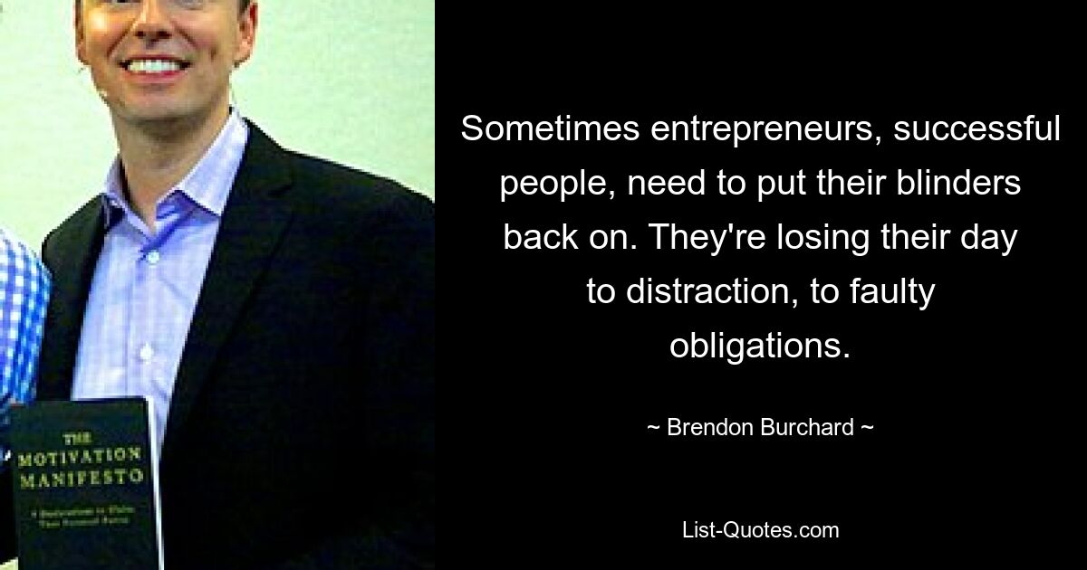 Sometimes entrepreneurs, successful people, need to put their blinders back on. They're losing their day to distraction, to faulty obligations. — © Brendon Burchard