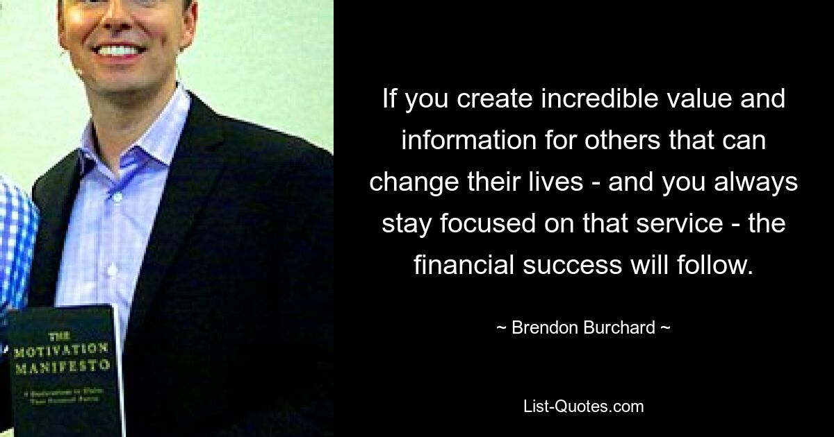 If you create incredible value and information for others that can change their lives - and you always stay focused on that service - the financial success will follow. — © Brendon Burchard