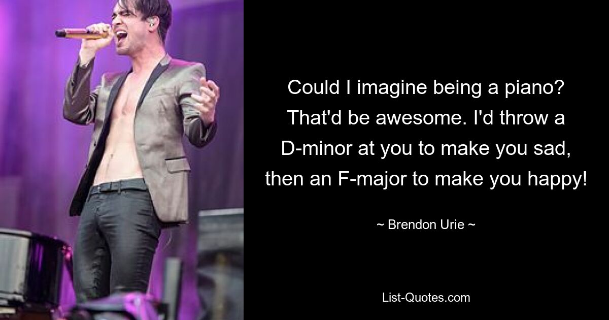 Could I imagine being a piano? That'd be awesome. I'd throw a D-minor at you to make you sad, then an F-major to make you happy! — © Brendon Urie