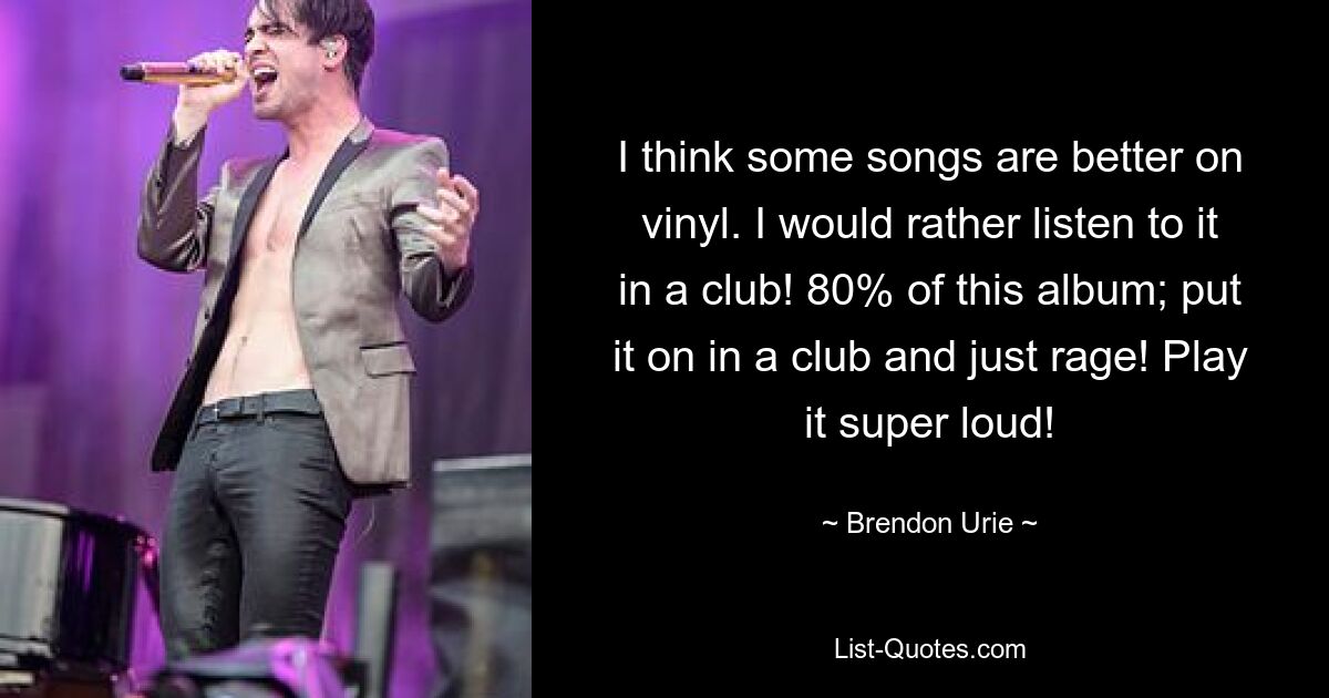 I think some songs are better on vinyl. I would rather listen to it in a club! 80% of this album; put it on in a club and just rage! Play it super loud! — © Brendon Urie