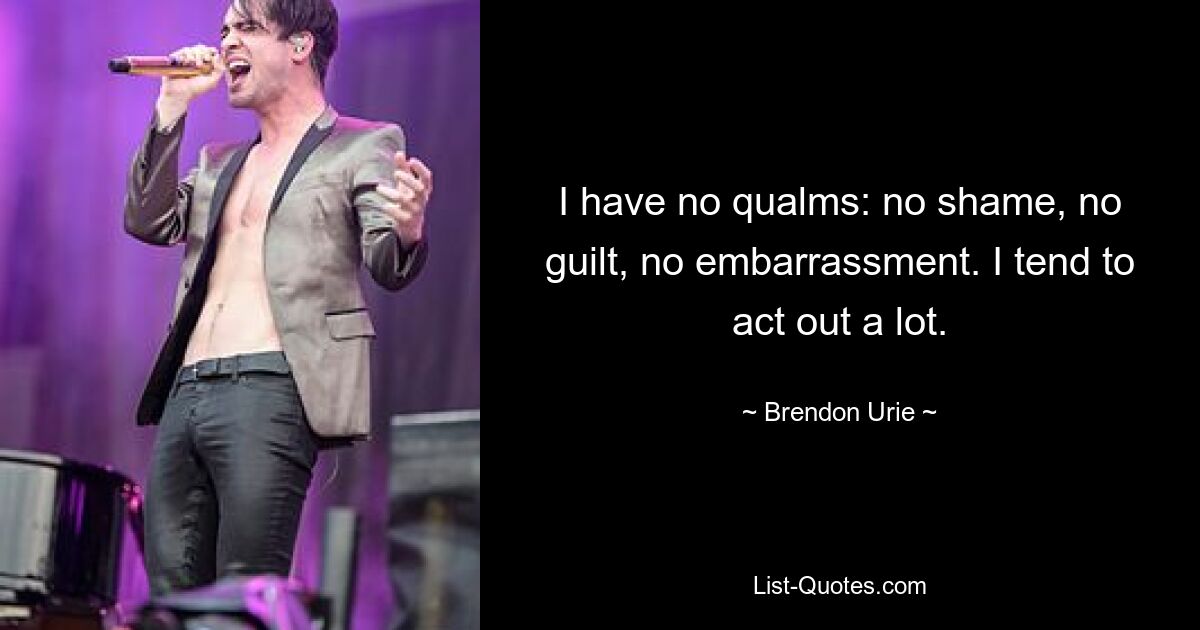 I have no qualms: no shame, no guilt, no embarrassment. I tend to act out a lot. — © Brendon Urie