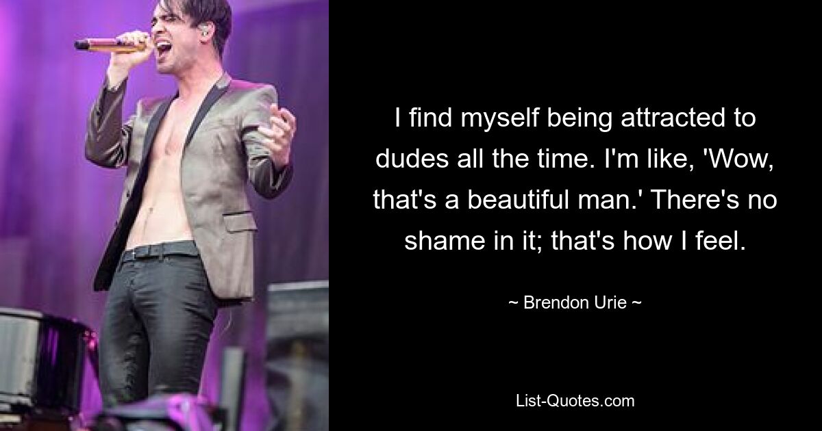 I find myself being attracted to dudes all the time. I'm like, 'Wow, that's a beautiful man.' There's no shame in it; that's how I feel. — © Brendon Urie