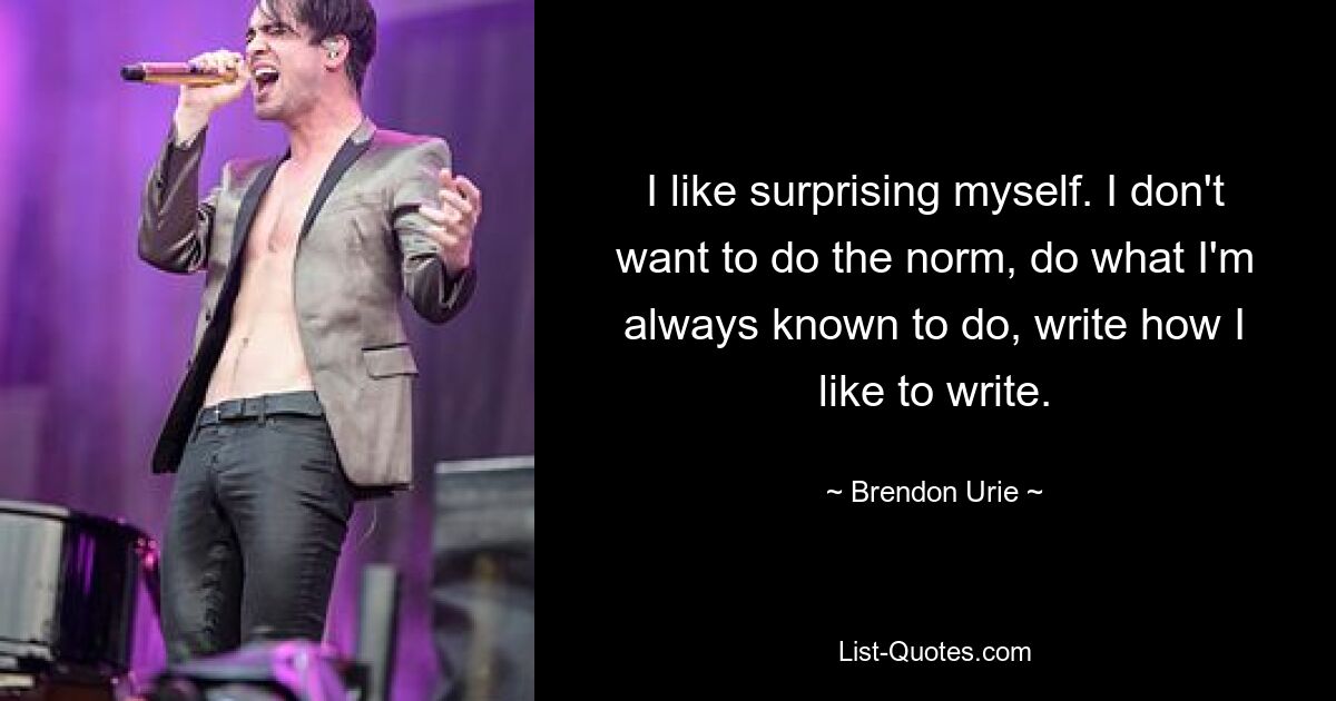 I like surprising myself. I don't want to do the norm, do what I'm always known to do, write how I like to write. — © Brendon Urie