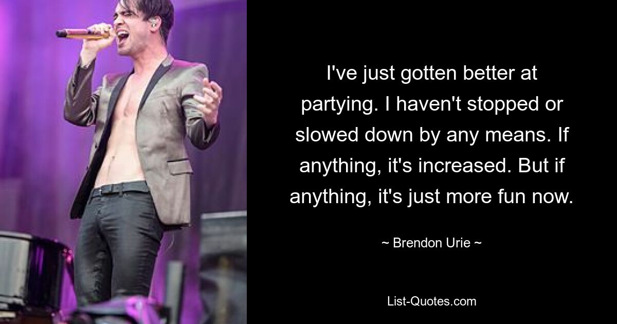 I've just gotten better at partying. I haven't stopped or slowed down by any means. If anything, it's increased. But if anything, it's just more fun now. — © Brendon Urie