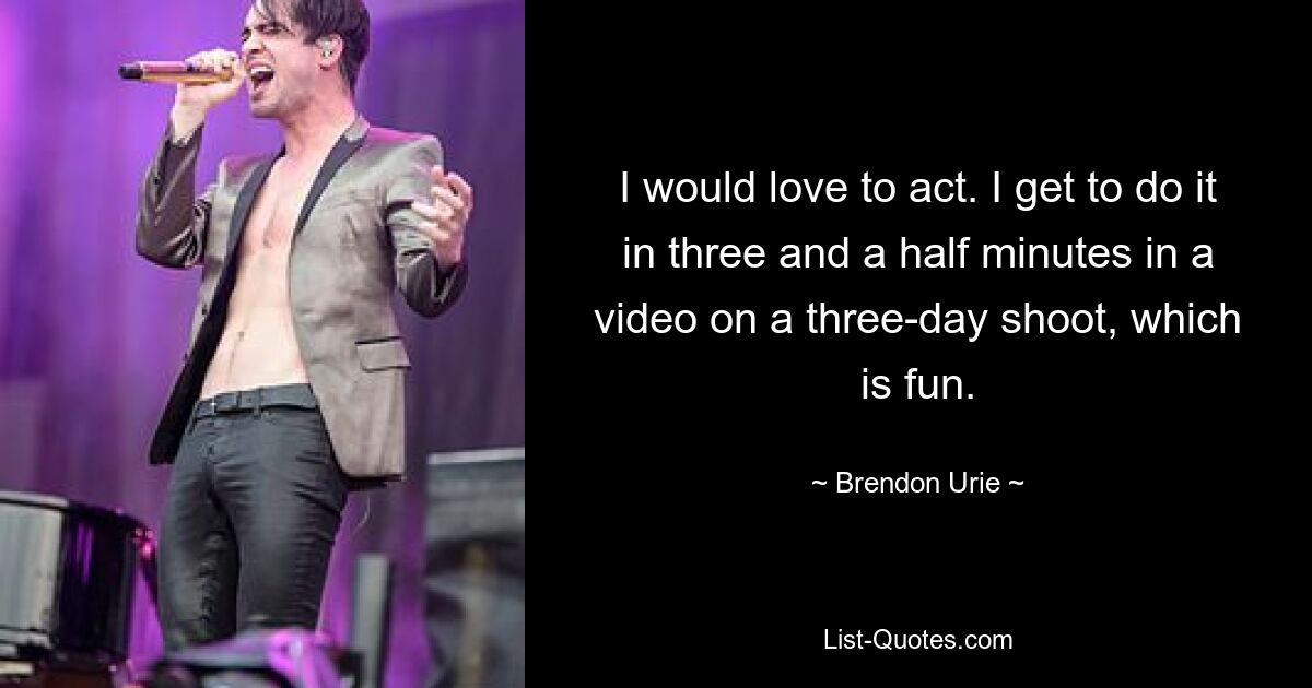 I would love to act. I get to do it in three and a half minutes in a video on a three-day shoot, which is fun. — © Brendon Urie