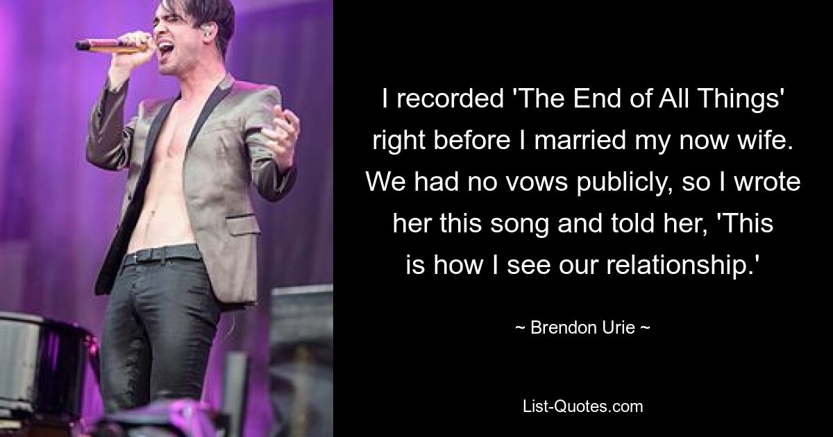 I recorded 'The End of All Things' right before I married my now wife. We had no vows publicly, so I wrote her this song and told her, 'This is how I see our relationship.' — © Brendon Urie