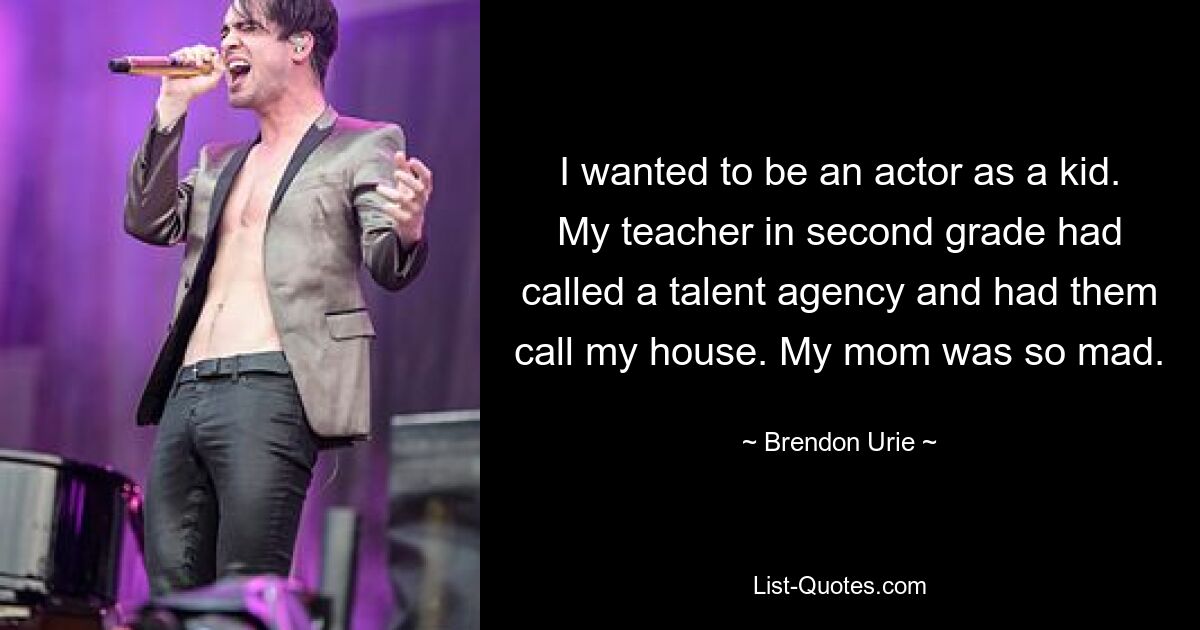 I wanted to be an actor as a kid. My teacher in second grade had called a talent agency and had them call my house. My mom was so mad. — © Brendon Urie