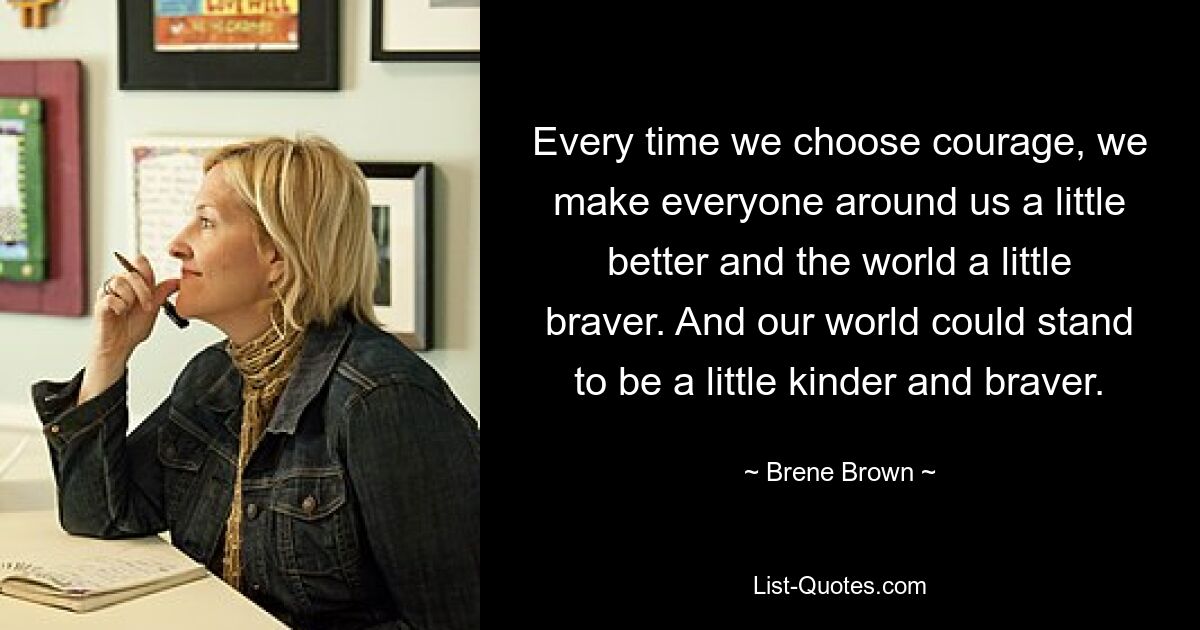 Every time we choose courage, we make everyone around us a little better and the world a little braver. And our world could stand to be a little kinder and braver. — © Brene Brown