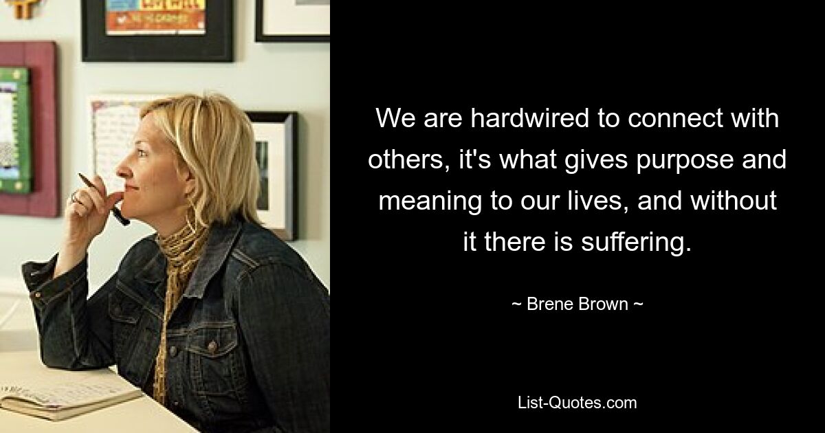 We are hardwired to connect with others, it's what gives purpose and meaning to our lives, and without it there is suffering. — © Brene Brown