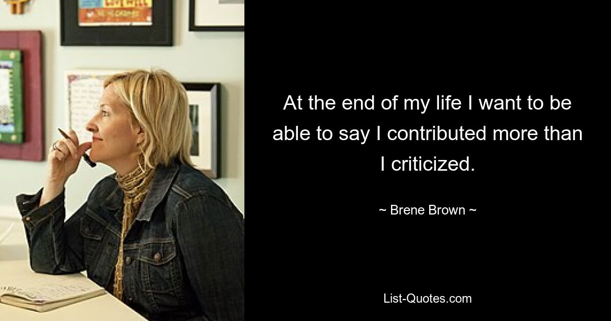 At the end of my life I want to be able to say I contributed more than I criticized. — © Brene Brown