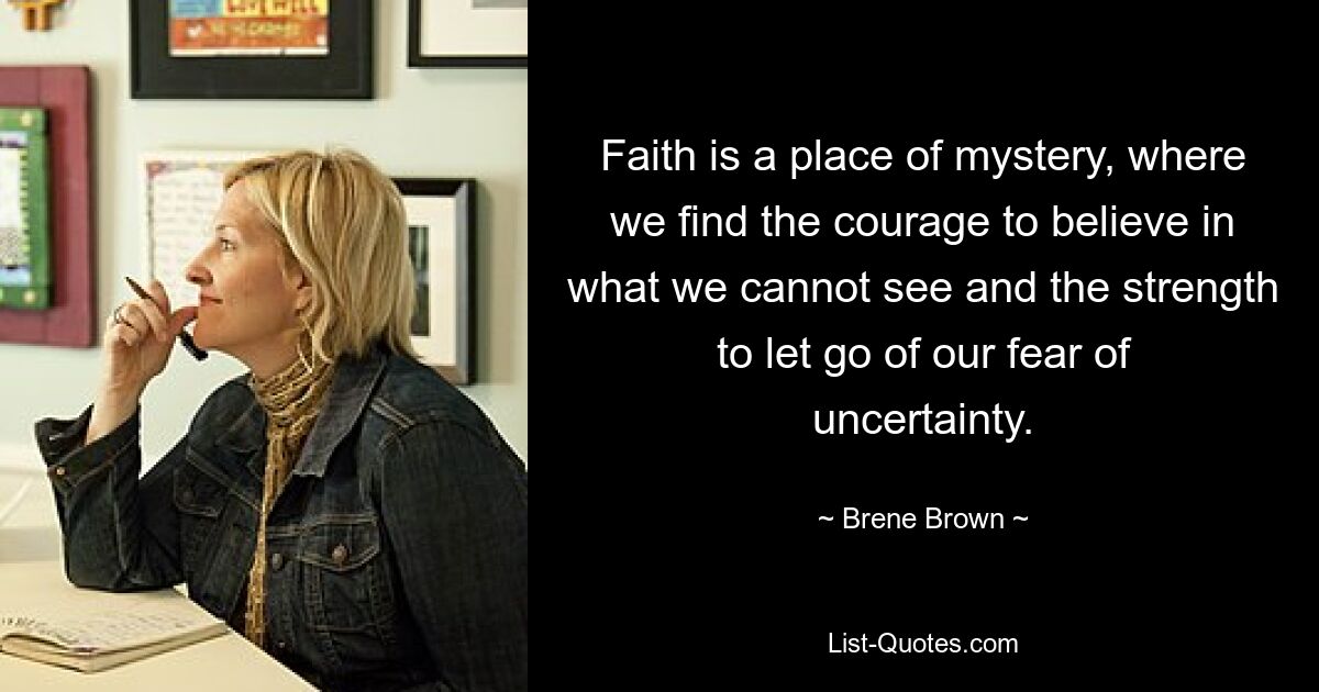 Faith is a place of mystery, where we find the courage to believe in what we cannot see and the strength to let go of our fear of uncertainty. — © Brene Brown