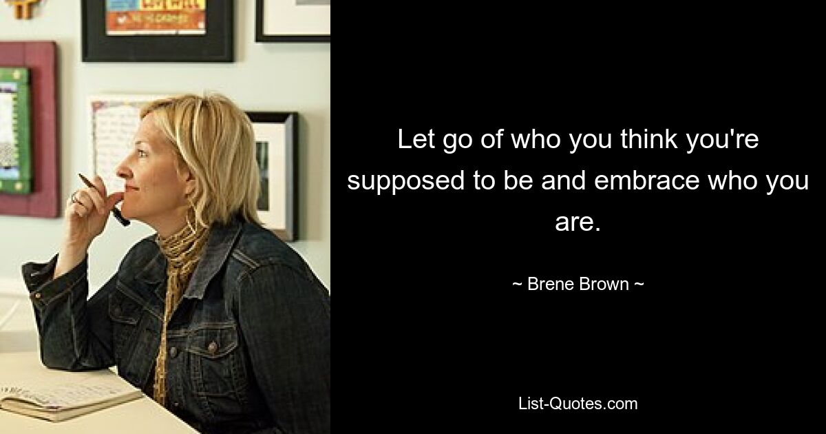 Let go of who you think you're supposed to be and embrace who you are. — © Brene Brown