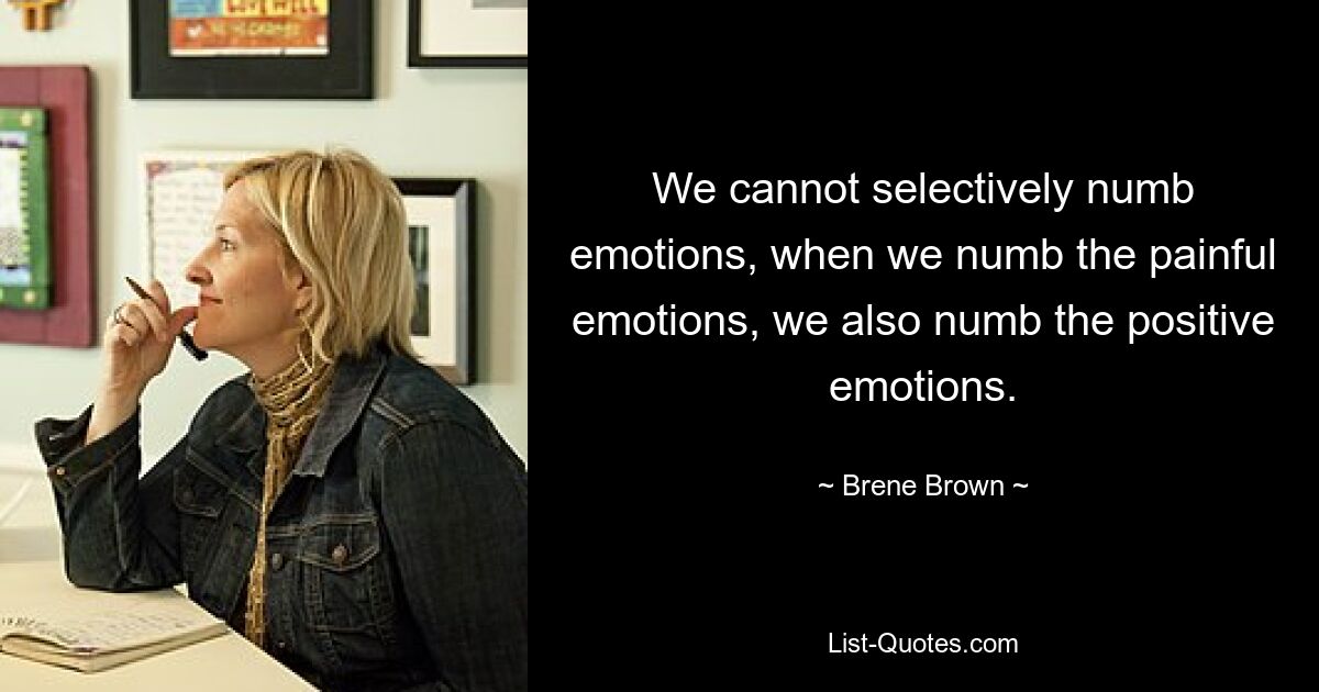 We cannot selectively numb emotions, when we numb the painful emotions, we also numb the positive emotions. — © Brene Brown