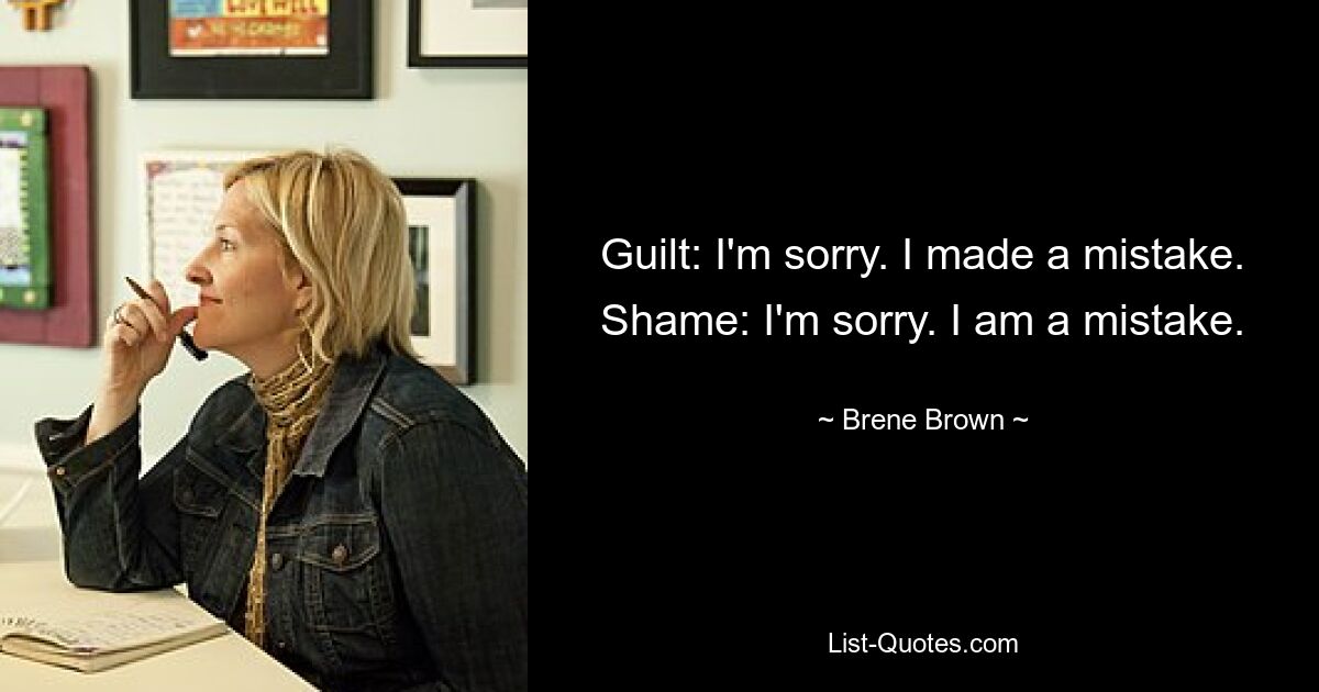 Guilt: I'm sorry. I made a mistake. Shame: I'm sorry. I am a mistake. — © Brene Brown