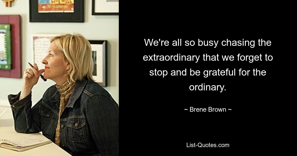 We're all so busy chasing the extraordinary that we forget to stop and be grateful for the ordinary. — © Brene Brown