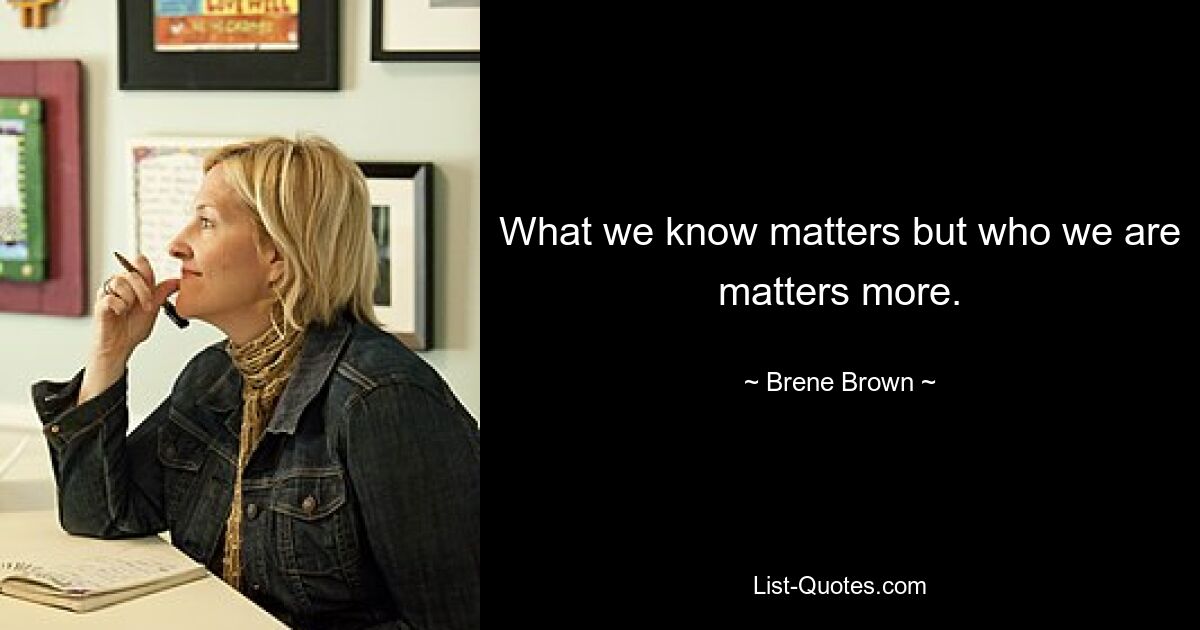 What we know matters but who we are matters more. — © Brene Brown