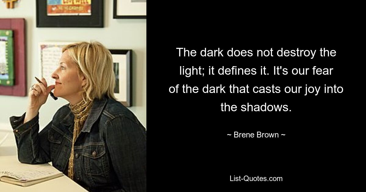 The dark does not destroy the light; it defines it. It's our fear of the dark that casts our joy into the shadows. — © Brene Brown